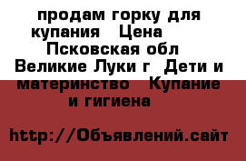 продам горку для купания › Цена ­ 50 - Псковская обл., Великие Луки г. Дети и материнство » Купание и гигиена   